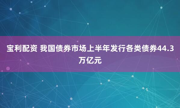 宝利配资 我国债券市场上半年发行各类债券44.3万亿元