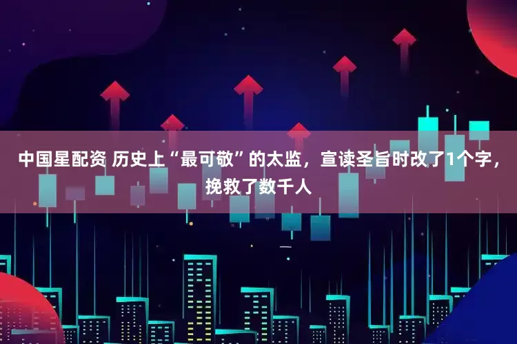 中国星配资 历史上“最可敬”的太监，宣读圣旨时改了1个字，挽救了数千人
