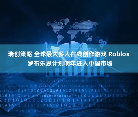 瑞创策略 全球最大多人在线创作游戏 Roblox 罗布乐思计划明年进入中国市场