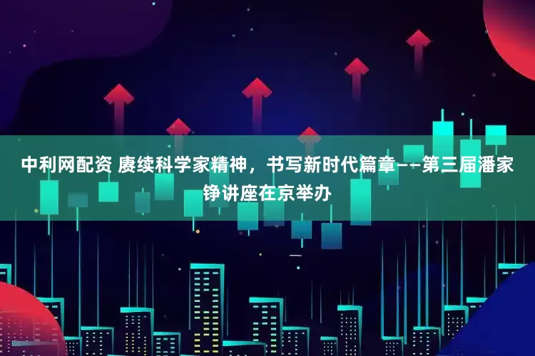 中利网配资 赓续科学家精神，书写新时代篇章——第三届潘家铮讲座在京举办