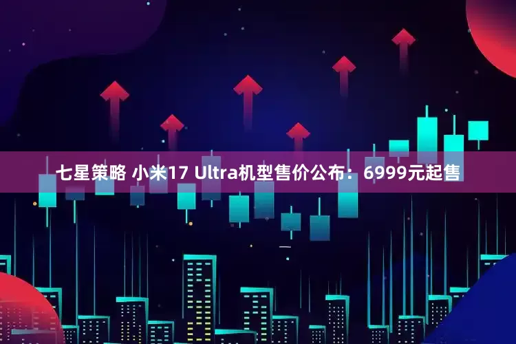 七星策略 小米17 Ultra机型售价公布：6999元起售
