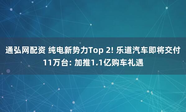 通弘网配资 纯电新势力Top 2! 乐道汽车即将交付11万台: 加推1.1亿购车礼遇