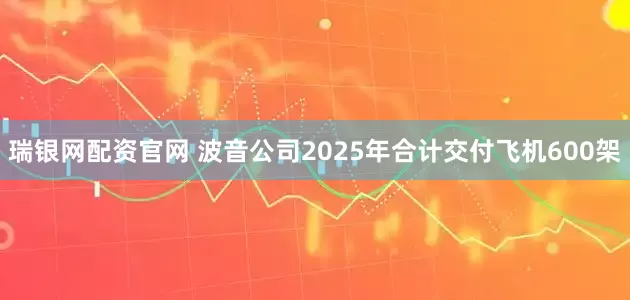 瑞银网配资官网 波音公司2025年合计交付飞机600架