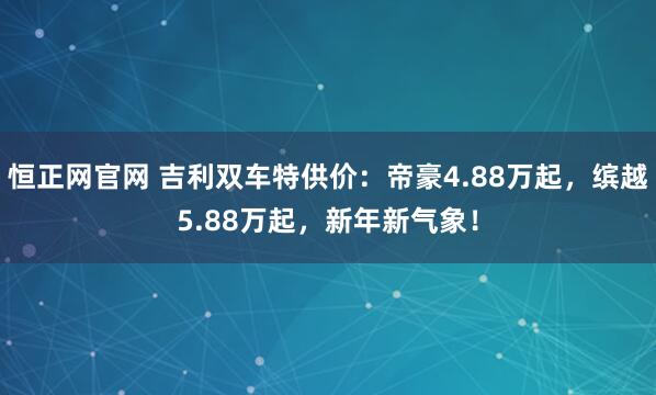 恒正网官网 吉利双车特供价：帝豪4.88万起，缤越5.88万起，新年新气象！