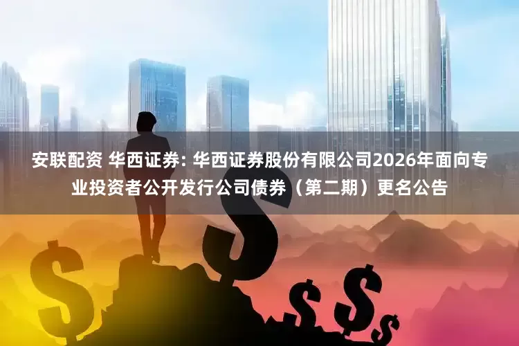 安联配资 华西证券: 华西证券股份有限公司2026年面向专业投资者公开发行公司债券（第二期）更名公告