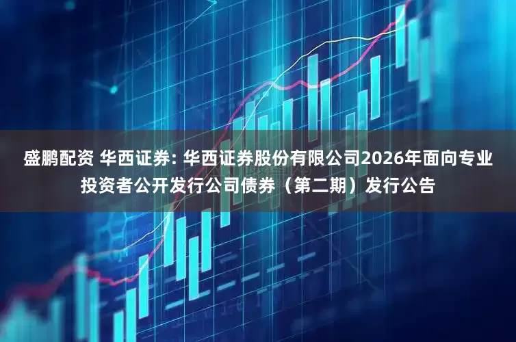 盛鹏配资 华西证券: 华西证券股份有限公司2026年面向专业投资者公开发行公司债券（第二期）发行公告