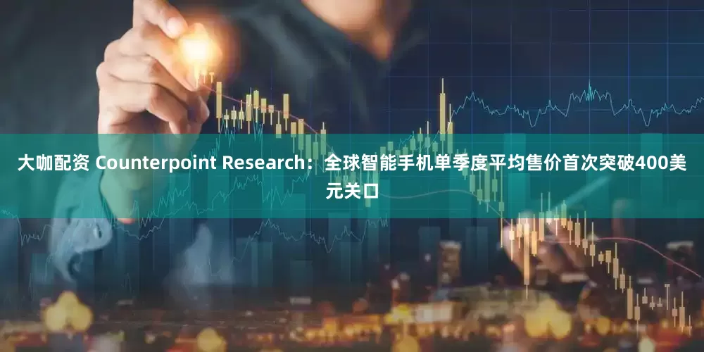 大咖配资 Counterpoint Research：全球智能手机单季度平均售价首次突破400美元关口